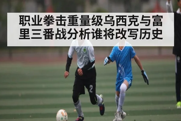 职业拳击重量级乌西克与富里三番战分析谁将改写历史
