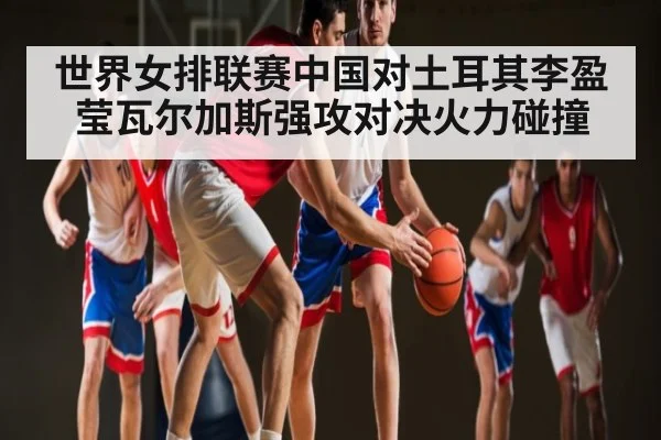 世界女排联赛中国对土耳其李盈莹瓦尔加斯强攻对决火力碰撞