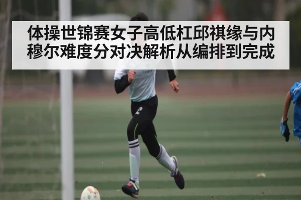 体操世锦赛女子高低杠邱祺缘与内穆尔难度分对决解析从编排到完成
